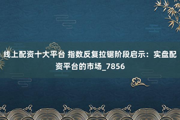 线上配资十大平台 指数反复拉锯阶段启示：实盘配资平台的市场_7856
