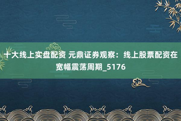 十大线上实盘配资 元鼎证券观察：线上股票配资在宽幅震荡周期_5176