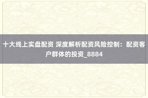 十大线上实盘配资 深度解析配资风险控制：配资客户群体的投资_8884
