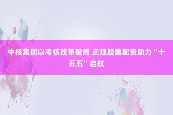 中核集团以考核改革破局 正规股票配资助力“十五五”启航