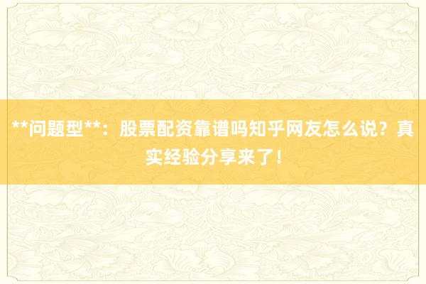 **问题型**：股票配资靠谱吗知乎网友怎么说？真实经验分享来了！
