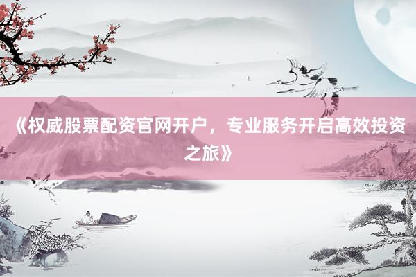 《权威股票配资官网开户，专业服务开启高效投资之旅》