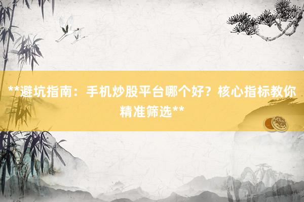 **避坑指南：手机炒股平台哪个好？核心指标教你精准筛选**