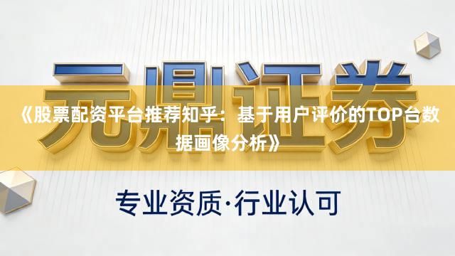 《股票配资平台推荐知乎：基于用户评价的TOP台数据画像分析》