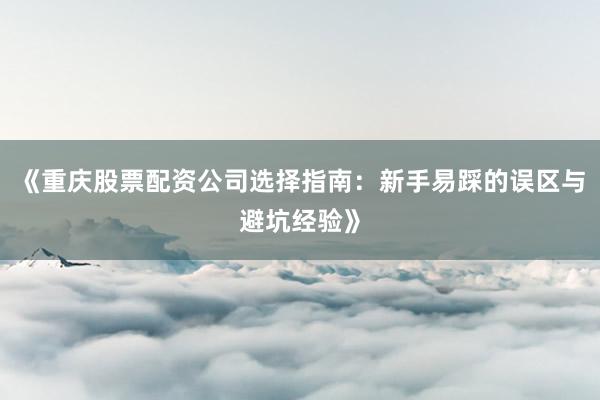 《重庆股票配资公司选择指南：新手易踩的误区与避坑经验》