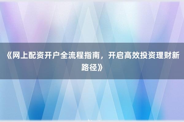 《网上配资开户全流程指南，开启高效投资理财新路径》