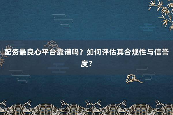 配资最良心平台靠谱吗?如何评估其合规性与信誉度?