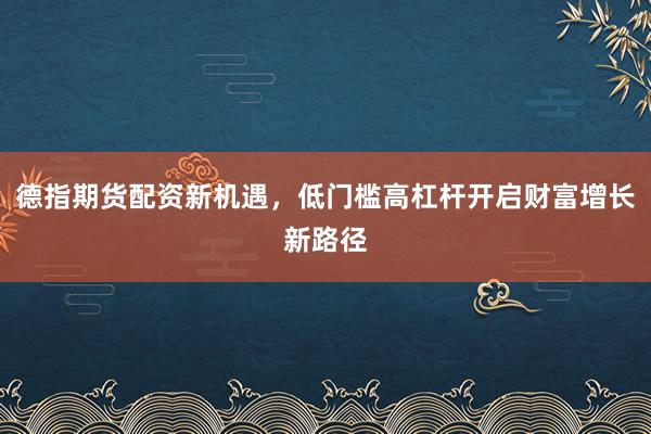 德指期货配资新机遇，低门槛高杠杆开启财富增长新路径