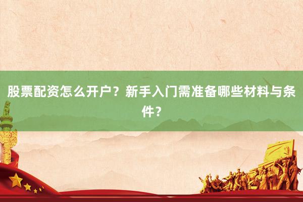 股票配资怎么开户？新手入门需准备哪些材料与条件？