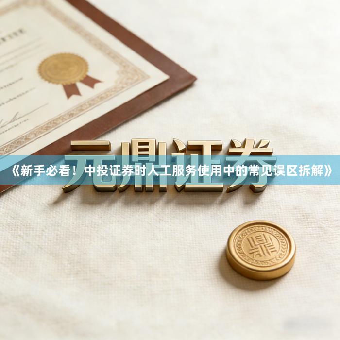 《新手必看！中投证券时人工服务使用中的常见误区拆解》