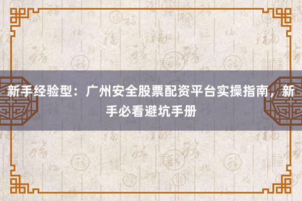 新手经验型：广州安全股票配资平台实操指南，新手必看避坑手册