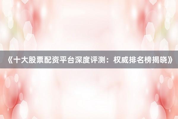 《十大股票配资平台深度评测：权威排名榜揭晓》