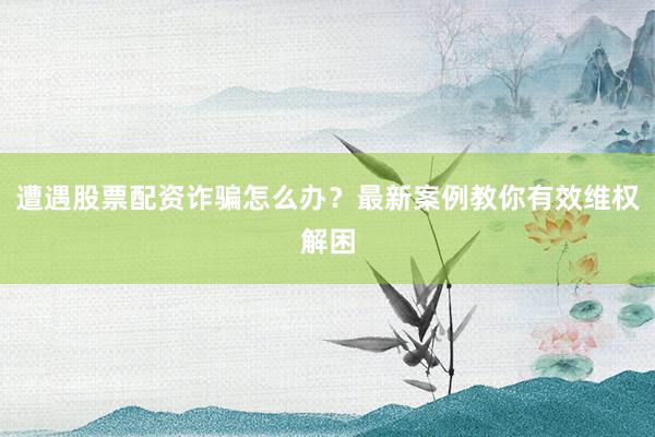 遭遇股票配资诈骗怎么办？最新案例教你有效维权解困