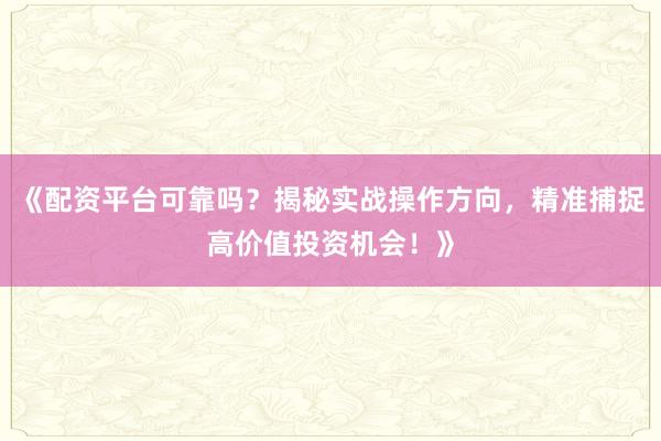 《配资平台可靠吗?揭秘实战操作方向,精准捕捉高价值投资机会!》