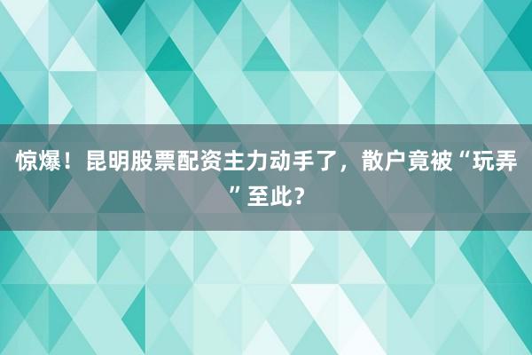惊爆！昆明股票配资主力动手了，散户竟被“玩弄”至此？