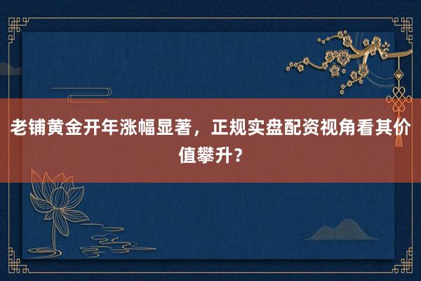 老铺黄金开年涨幅显著,正规实盘配资视角看其价值攀升?