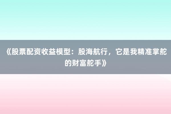 《股票配资收益模型:股海航行,它是我精准掌舵的财富舵手》