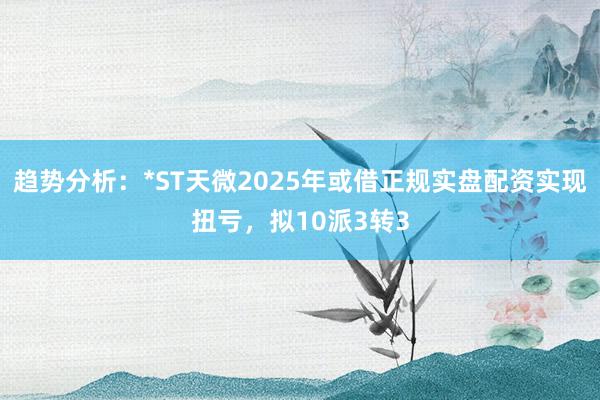 趋势分析:*ST天微2025年或借正规实盘配资实现扭亏,拟10派3转3