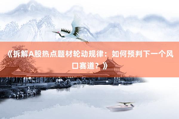《拆解A股热点题材轮动规律:如何预判下一个风口赛道?》