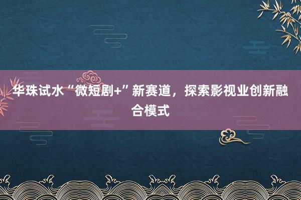 华珠试水“微短剧+”新赛道，探索影视业创新融合模式