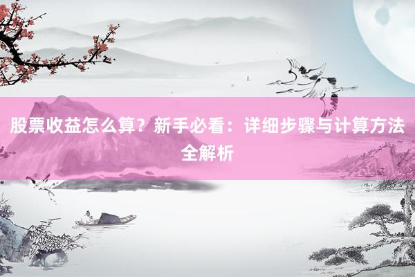股票收益怎么算?新手必看:详细步骤与计算方法全解析
