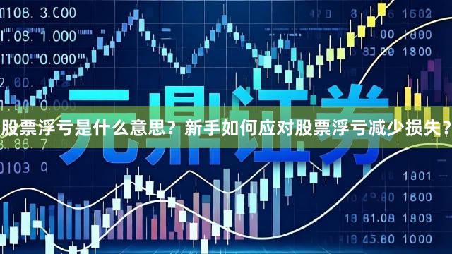 股票浮亏是什么意思？新手如何应对股票浮亏减少损失？