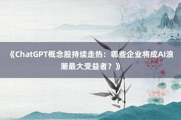 《ChatGPT概念股持续走热:哪些企业将成AI浪潮最大受益者?》