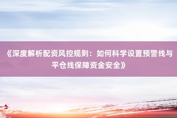 《深度解析配资风控规则：如何科学设置预警线与平仓线保障资金安全》