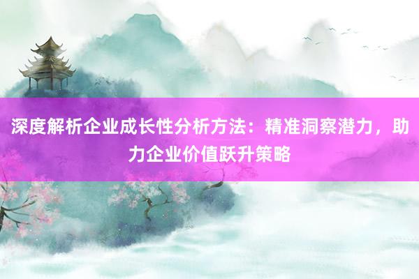 深度解析企业成长性分析方法：精准洞察潜力，助力企业价值跃升策略