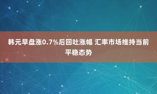 韩元早盘涨0.7%后回吐涨幅 汇率市场维持当前平稳态势