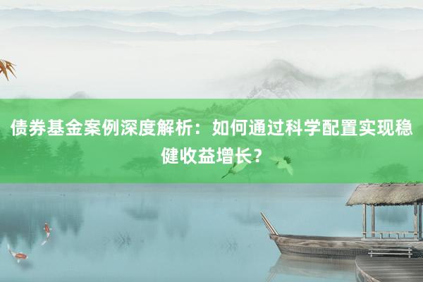 债券基金案例深度解析：如何通过科学配置实现稳健收益增长？