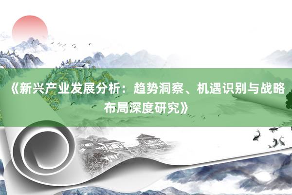 《新兴产业发展分析：趋势洞察、机遇识别与战略布局深度研究》