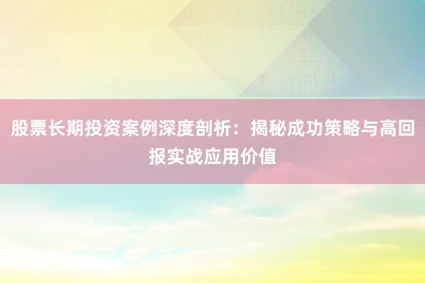 股票长期投资案例深度剖析：揭秘成功策略与高回报实战应用价值