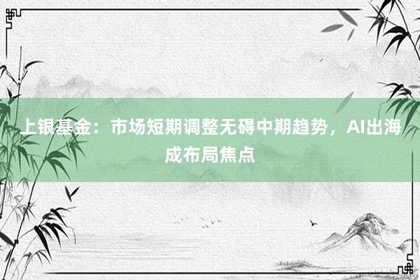 上银基金:市场短期调整无碍中期趋势,AI出海成布局焦点