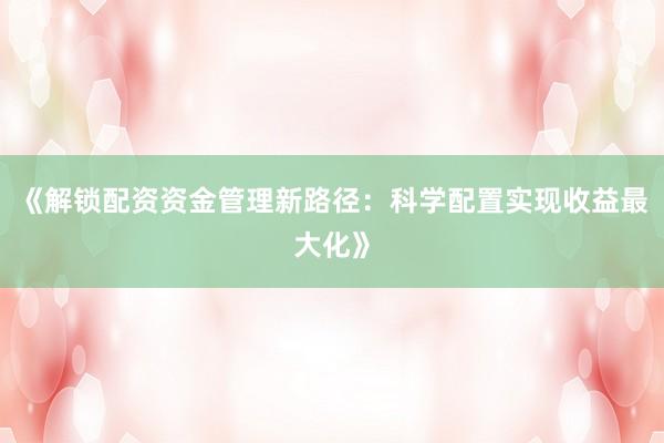 《解锁配资资金管理新路径：科学配置实现收益最大化》