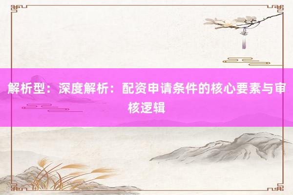 解析型：深度解析：配资申请条件的核心要素与审核逻辑