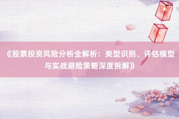 《股票投资风险分析全解析:类型识别、评估模型与实战避险策略深度拆解》