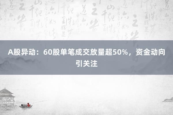 A股异动：60股单笔成交放量超50%，资金动向引关注