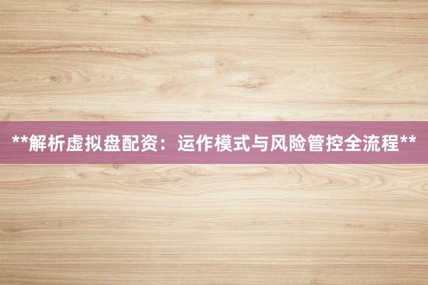 **解析虚拟盘配资：运作模式与风险管控全流程**