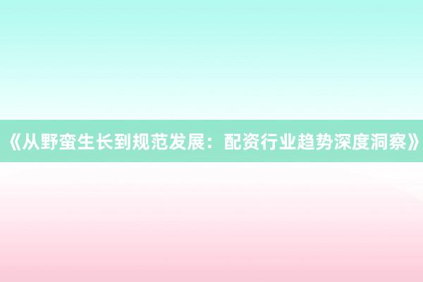 《从野蛮生长到规范发展：配资行业趋势深度洞察》