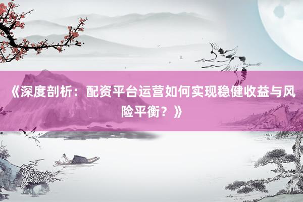 《深度剖析：配资平台运营如何实现稳健收益与风险平衡？》