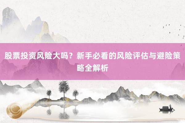 股票投资风险大吗？新手必看的风险评估与避险策略全解析