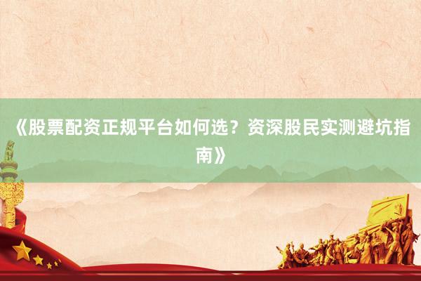 《股票配资正规平台如何选？资深股民实测避坑指南》
