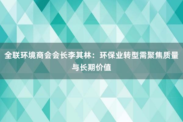 全联环境商会会长李其林：环保业转型需聚焦质量与长期价值