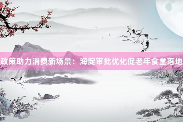 政策助力消费新场景：海淀审批优化促老年食堂落地