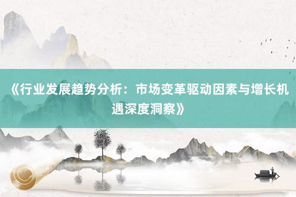 《行业发展趋势分析：市场变革驱动因素与增长机遇深度洞察》