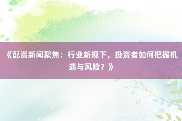 《配资新闻聚焦：行业新规下，投资者如何把握机遇与风险？》