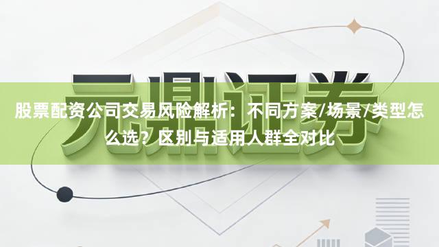 股票配资公司交易风险解析:不同方案/场景/类型怎么选?区别与适用人群全对比