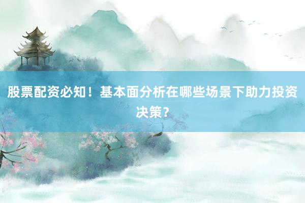 股票配资必知！基本面分析在哪些场景下助力投资决策？