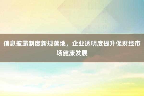 信息披露制度新规落地，企业透明度提升促财经市场健康发展